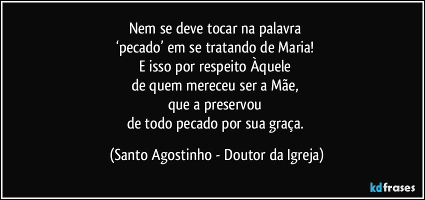 Nem se deve tocar na palavra 
‘pecado’ em se tratando de Maria! 
E isso por respeito Àquele 
de quem mereceu ser a Mãe, 
que a preservou 
de todo pecado por sua graça. (Santo Agostinho - Doutor da Igreja)