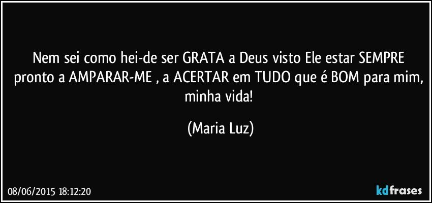 Nem sei como hei-de ser GRATA a Deus visto Ele estar SEMPRE pronto a AMPARAR-ME , a ACERTAR em TUDO que é BOM para mim, minha vida! (Maria Luz)