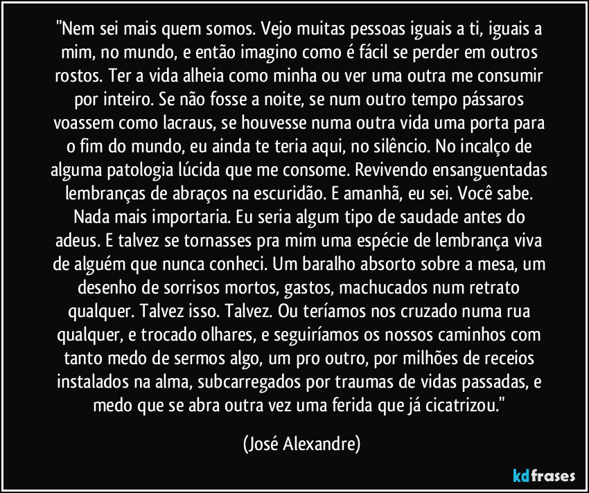 "Nem sei mais quem somos. Vejo muitas pessoas iguais a ti, iguais a mim, no mundo, e então imagino como é fácil se perder em outros rostos. Ter a vida alheia como minha ou ver uma outra me consumir por inteiro. Se não fosse a noite, se num outro tempo pássaros voassem como lacraus, se houvesse numa outra vida uma porta para o fim do mundo, eu ainda te teria aqui, no silêncio. No incalço de alguma patologia lúcida que me consome. Revivendo ensanguentadas lembranças de abraços na escuridão. E amanhã, eu sei. Você sabe. Nada mais importaria. Eu seria algum tipo de saudade antes do adeus. E talvez se tornasses pra mim uma espécie de lembrança viva de alguém que nunca conheci. Um baralho absorto sobre a mesa, um desenho de sorrisos mortos, gastos, machucados num retrato qualquer. Talvez isso. Talvez. Ou teríamos nos cruzado numa rua qualquer, e trocado olhares, e seguiríamos os nossos caminhos com tanto medo de sermos algo, um pro outro, por milhões de receios instalados na alma, subcarregados por traumas de vidas passadas, e medo que se abra outra vez uma ferida que já cicatrizou." (José Alexandre)