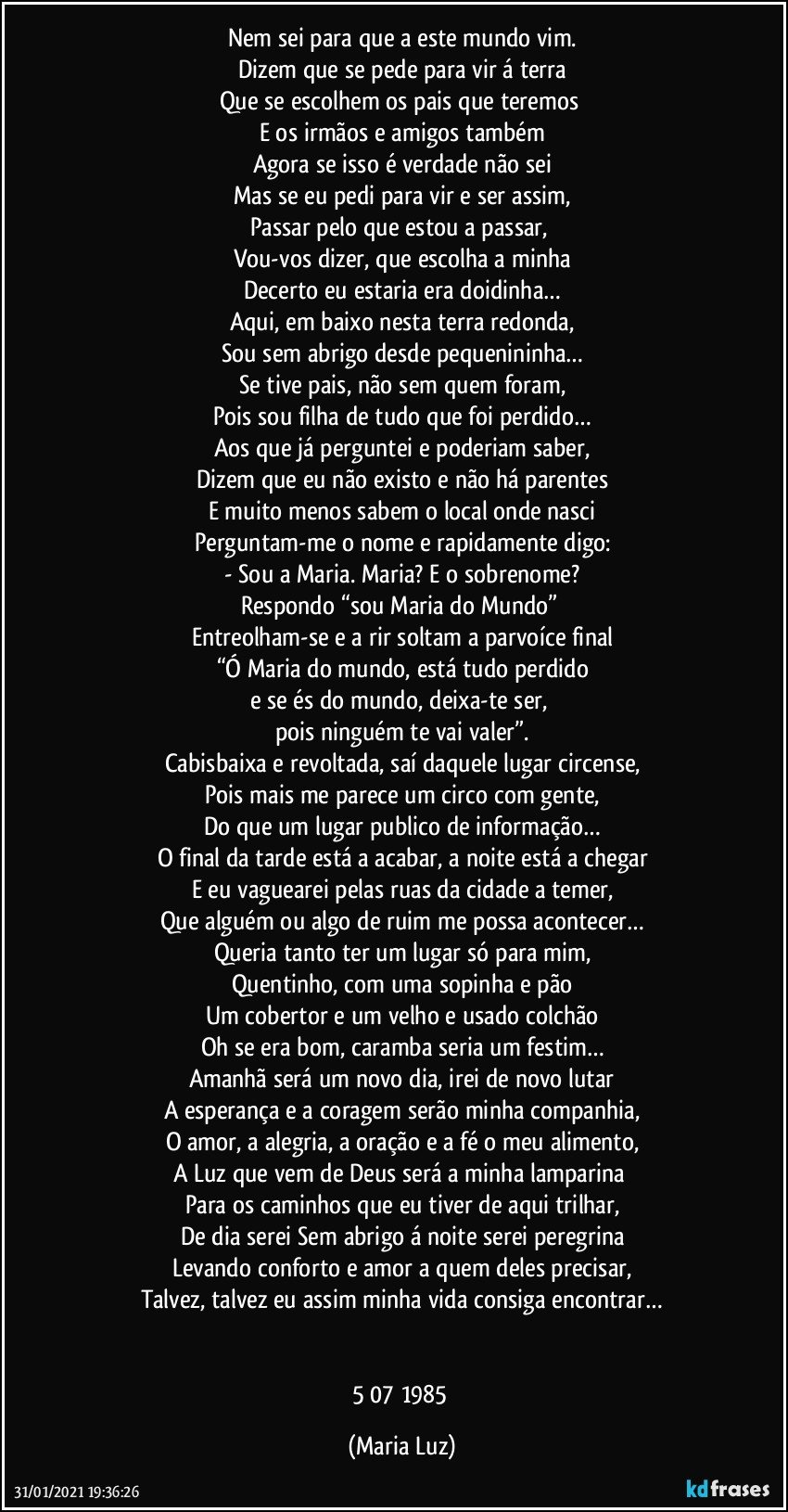 Nem sei para que a este mundo vim.
Dizem que se pede para vir á terra
Que se escolhem os pais que teremos 
E os irmãos e amigos também
Agora se isso é verdade não sei
Mas se eu pedi para vir e ser assim,
Passar pelo que estou a passar, 
Vou-vos dizer, que escolha a minha
Decerto eu estaria era doidinha…
Aqui, em baixo nesta terra redonda,
Sou sem abrigo desde pequenininha…
Se tive pais, não sem quem foram,
Pois sou filha de tudo que foi perdido…
Aos que já perguntei e poderiam saber,
Dizem que eu não existo e não há parentes
E muito menos sabem o local onde nasci
Perguntam-me o nome e rapidamente digo:
- Sou a Maria. Maria? E o sobrenome?
Respondo “sou Maria do Mundo” 
Entreolham-se e a rir soltam a parvoíce final
“Ó Maria do mundo, está tudo perdido
e se és do mundo, deixa-te ser, 
pois ninguém te vai valer”.
Cabisbaixa e revoltada, saí daquele lugar circense,
Pois mais me parece um circo com gente,
Do que um lugar publico de informação…
O final da tarde está a acabar, a noite está a chegar
E eu vaguearei pelas ruas da cidade a temer,
Que alguém ou algo de ruim me possa acontecer…
Queria tanto ter um lugar só para mim,
Quentinho, com uma sopinha e pão
Um cobertor e um velho e usado colchão
Oh se era bom, caramba seria um festim…
Amanhã será um novo dia, irei de novo lutar
A esperança e a coragem serão minha companhia,
O amor, a alegria, a oração e a fé o meu alimento,
A Luz que vem de Deus será a minha lamparina 
Para os caminhos que eu tiver de aqui trilhar,
De dia serei Sem abrigo á noite serei peregrina
Levando conforto e amor a quem deles precisar,
Talvez, talvez eu assim minha vida consiga encontrar…


5/07/1985 (Maria Luz)