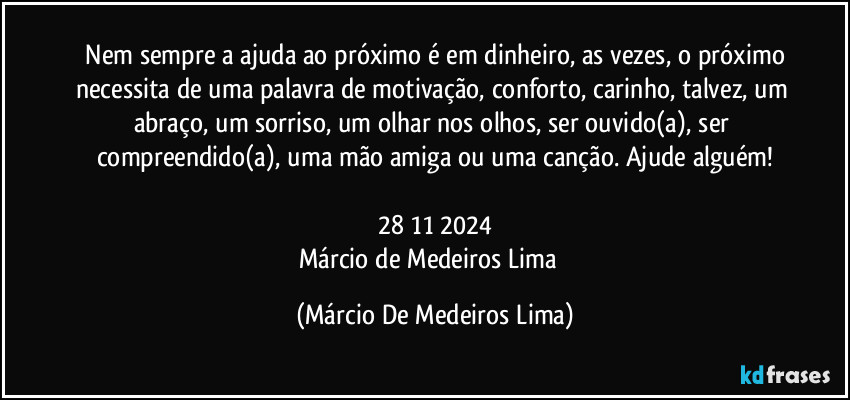 ⁠Nem sempre a ajuda ao próximo é em dinheiro, as vezes, o próximo necessita de uma palavra de motivação, conforto, carinho, talvez, um abraço, um sorriso, um olhar nos olhos, ser ouvido(a), ser compreendido(a), uma mão amiga ou uma canção. Ajude alguém!

28/11/2024
Márcio de Medeiros Lima⁠ (Márcio De Medeiros Lima)