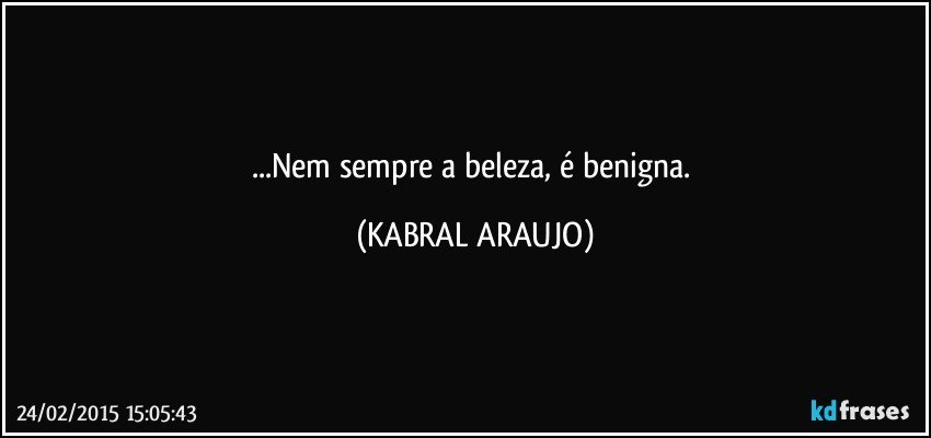 ...Nem sempre a beleza, é benigna. (KABRAL ARAUJO)