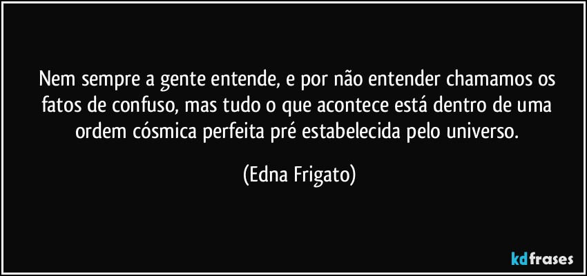 Nem sempre a gente entende, e por não entender chamamos os fatos de confuso, mas tudo o que acontece está dentro de uma ordem cósmica perfeita pré estabelecida pelo universo. (Edna Frigato)