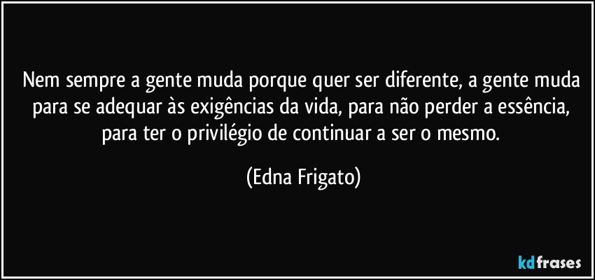 Nem sempre a gente muda porque quer ser diferente, a gente muda para se adequar às exigências da vida, para não perder a essência, para ter o privilégio de continuar a ser o mesmo. (Edna Frigato)