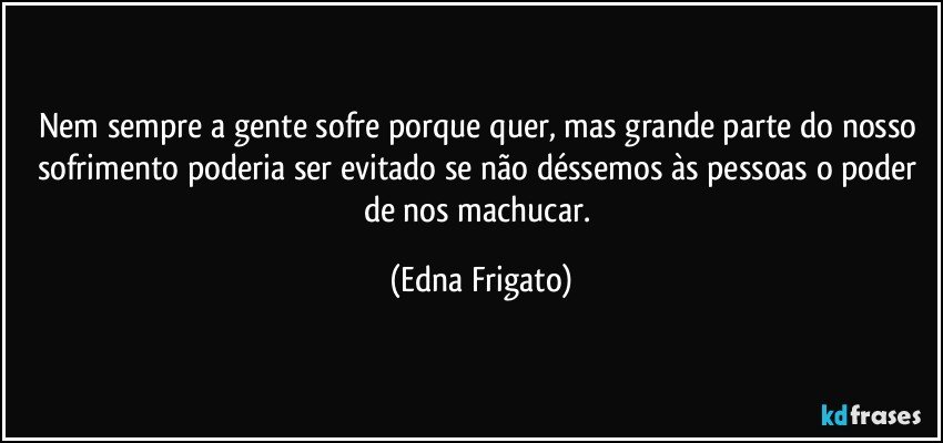 Nem sempre a gente sofre porque quer, mas grande parte do nosso sofrimento poderia ser evitado se não déssemos às pessoas o poder de nos machucar. (Edna Frigato)