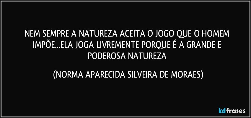 NEM SEMPRE A NATUREZA ACEITA O JOGO QUE O HOMEM IMPÕE...ELA JOGA LIVREMENTE PORQUE É A GRANDE E 
PODEROSA NATUREZA (NORMA APARECIDA SILVEIRA DE MORAES)