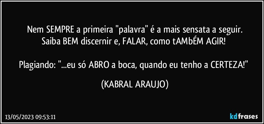 Nem SEMPRE a primeira "palavra" é a mais sensata a seguir.
Saiba BEM discernir e, FALAR, como tAMbÉM AGIR! 

Plagiando: "...eu só ABRO a boca, quando eu tenho a CERTEZA!" (KABRAL ARAUJO)