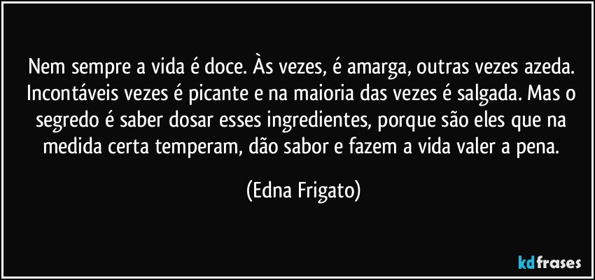 Nem sempre a vida é doce. Às vezes, é amarga, outras vezes azeda. Incontáveis vezes é picante e na maioria das vezes é salgada. Mas o segredo é saber dosar esses ingredientes, porque são eles que na medida certa temperam, dão sabor e fazem a vida valer a pena. (Edna Frigato)