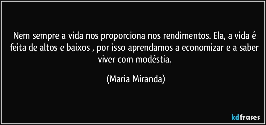 Nem sempre a vida nos proporciona nos rendimentos. Ela, a vida é feita de altos e baixos , por isso aprendamos a economizar e a saber viver com modéstia. (Maria Miranda)