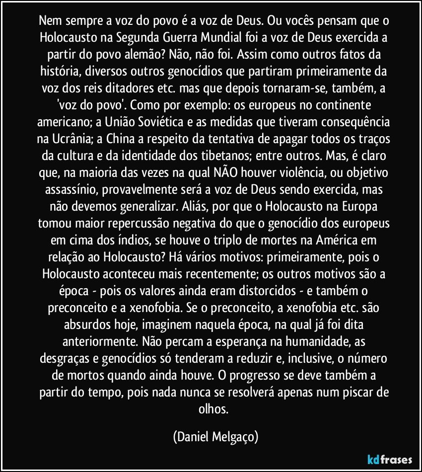 Nem sempre a voz do povo é a voz de Deus. Ou vocês pensam que o Holocausto na Segunda Guerra Mundial foi a voz de Deus exercida a partir do povo alemão? Não, não foi. Assim como outros fatos da história, diversos outros genocídios que partiram primeiramente da voz dos reis/ditadores etc. mas que depois tornaram-se, também, a 'voz do povo'. Como por exemplo: os europeus no continente americano; a União Soviética e as medidas que tiveram consequência na Ucrânia; a China a respeito da tentativa de apagar todos os traços da cultura e da identidade dos tibetanos; entre outros. Mas, é claro que, na maioria das vezes na qual NÃO houver violência, ou objetivo assassínio, provavelmente será a voz de Deus sendo exercida, mas não devemos generalizar. Aliás, por que o Holocausto na Europa tomou maior repercussão negativa do que o genocídio dos europeus em cima dos índios, se houve o triplo de mortes na América em relação ao Holocausto? Há vários motivos: primeiramente, pois o Holocausto aconteceu mais recentemente; os outros motivos são a época - pois os valores ainda eram distorcidos - e também o preconceito e a xenofobia. Se o preconceito, a xenofobia etc. são absurdos hoje, imaginem naquela época, na qual já foi dita anteriormente. Não percam a esperança na humanidade, as desgraças e genocídios só tenderam a reduzir e, inclusive, o número de mortos quando ainda houve. O progresso se deve também a partir do tempo, pois nada nunca se resolverá apenas num piscar de olhos. (Daniel Melgaço)