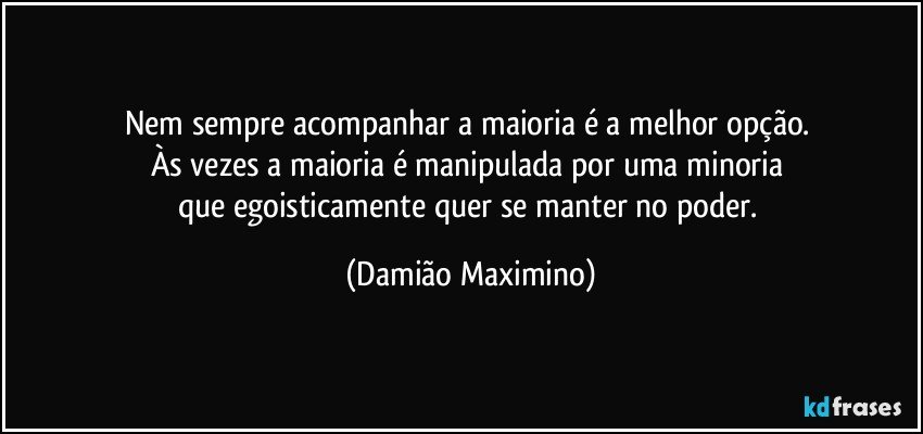 Nem sempre acompanhar a maioria é a melhor opção. 
Às vezes a maioria é manipulada por uma minoria 
que egoisticamente quer se manter no poder. (Damião Maximino)