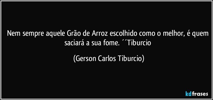 Nem sempre aquele Grão de Arroz escolhido como o melhor, é quem saciará a sua fome. ´´Tiburcio (Gerson Carlos Tiburcio)