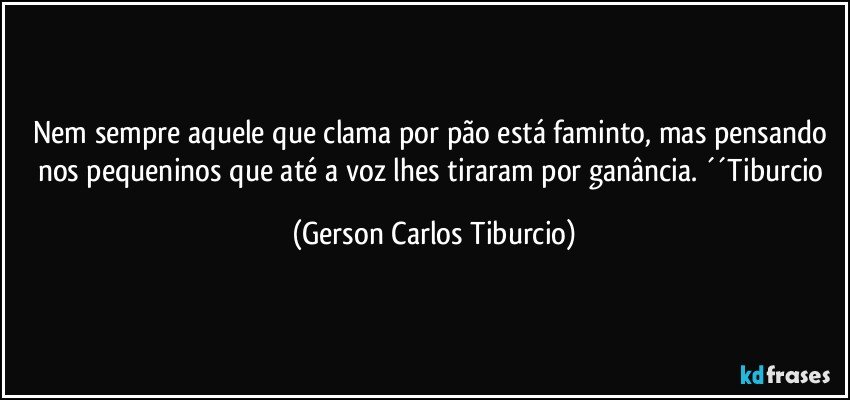 Nem sempre aquele que clama por pão está faminto, mas pensando nos pequeninos que até a voz lhes tiraram por ganância. ´´Tiburcio (Gerson Carlos Tiburcio)