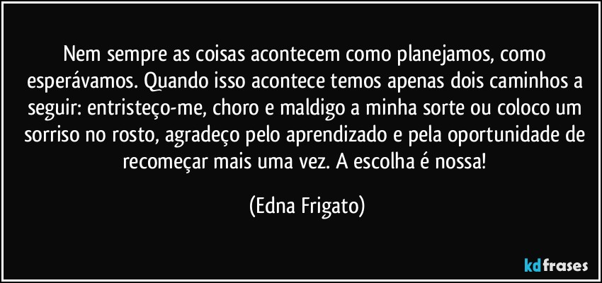 Nem sempre as coisas acontecem como planejamos, como esperávamos. Quando isso acontece temos apenas dois caminhos a seguir: entristeço-me, choro e maldigo a minha sorte ou coloco um sorriso no rosto, agradeço pelo aprendizado e pela oportunidade de recomeçar mais uma vez. A escolha é nossa! (Edna Frigato)