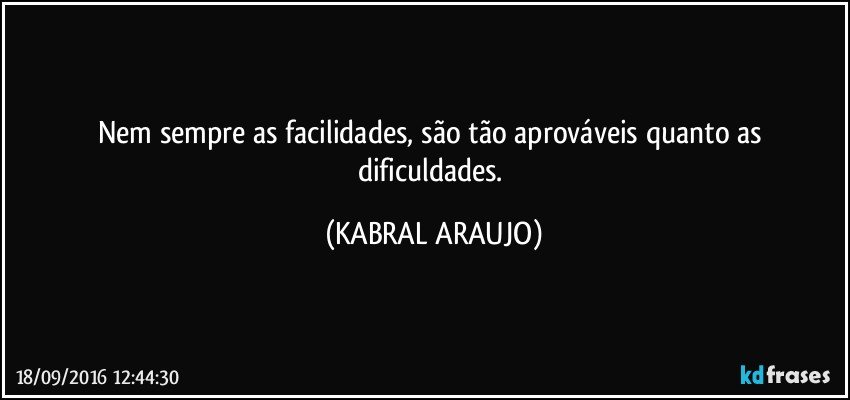 Nem sempre as facilidades, são tão aprováveis quanto as dificuldades. (KABRAL ARAUJO)