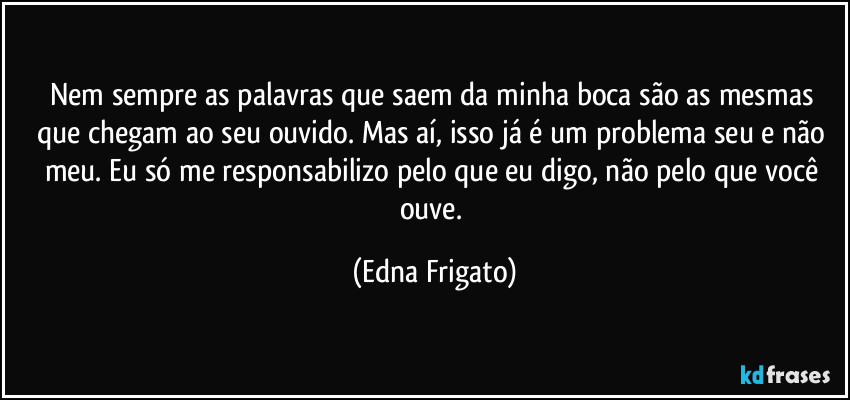 Nem sempre as palavras que saem da minha boca são as mesmas que chegam ao seu ouvido. Mas aí, isso já é um problema seu e não meu. Eu só me responsabilizo pelo que eu digo, não pelo que você ouve. (Edna Frigato)