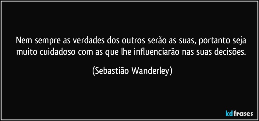 Nem sempre as verdades dos outros serão as suas, portanto seja muito cuidadoso com as que lhe influenciarão nas suas decisões. (Sebastião Wanderley)