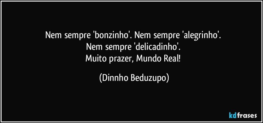 Nem sempre 'bonzinho'. Nem sempre 'alegrinho'. 
Nem sempre 'delicadinho'. 
Muito prazer, Mundo Real! (Dinnho Beduzupo)