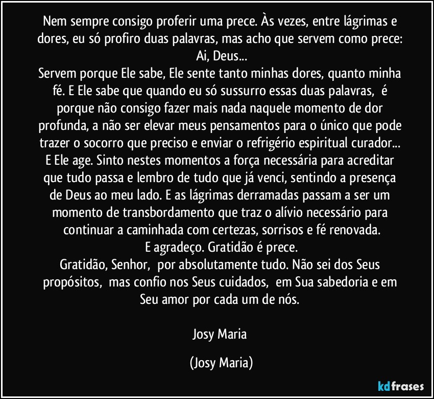 Nem sempre consigo proferir uma prece. Às vezes, entre lágrimas e dores, eu só profiro duas palavras, mas acho que servem como prece: Ai, Deus...
Servem porque Ele sabe, Ele sente tanto minhas dores, quanto minha fé. E Ele sabe que quando eu só sussurro essas duas palavras,  é porque não consigo fazer mais nada naquele momento de dor profunda, a não ser elevar meus pensamentos para o único que pode trazer o socorro que preciso e enviar o refrigério espiritual curador... E Ele age. Sinto nestes momentos a força necessária para acreditar que tudo passa e lembro de tudo que já venci, sentindo a presença de Deus ao meu lado. E as lágrimas derramadas passam a ser um momento de transbordamento que traz o alívio necessário para continuar a caminhada com certezas, sorrisos e fé renovada.
E agradeço. Gratidão é prece.
Gratidão, Senhor,  por absolutamente tudo. Não sei dos Seus propósitos,  mas confio nos Seus cuidados,  em Sua sabedoria e em Seu amor por cada um de nós. 

Josy Maria (Josy Maria)