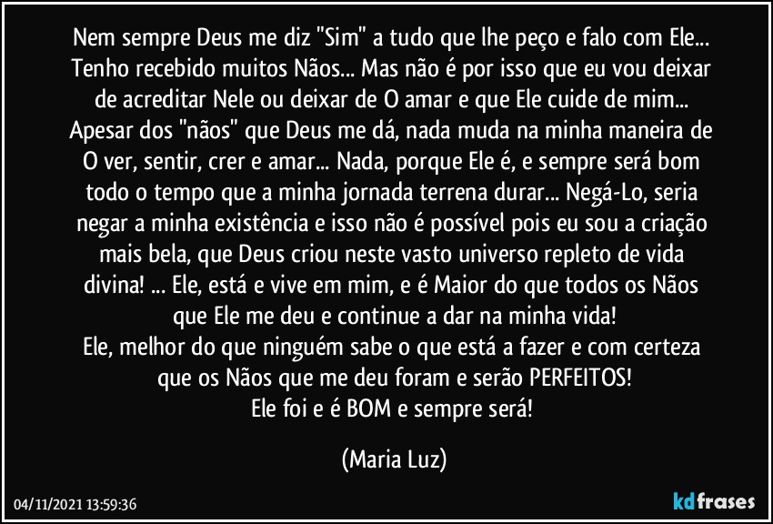 Nem sempre Deus me diz "Sim" a tudo que lhe peço e falo com Ele... Tenho recebido muitos Nãos... Mas não é por isso que eu vou deixar de acreditar Nele ou deixar de O amar e que Ele cuide de mim... Apesar dos "nãos" que Deus me dá, nada muda na minha maneira de O ver, sentir, crer e amar... Nada, porque Ele é, e sempre será bom todo o tempo que a minha jornada terrena durar... Negá-Lo, seria negar a minha existência e isso não é possível pois eu sou a criação mais bela, que Deus criou neste vasto universo repleto de vida divina!  ...  Ele, está e vive em mim, e é Maior do que todos os Nãos que Ele me deu e continue a dar na minha vida!
Ele, melhor do que ninguém sabe o que está a fazer e com certeza que os Nãos que me deu foram e serão PERFEITOS!
Ele foi e é BOM e sempre será! (Maria Luz)