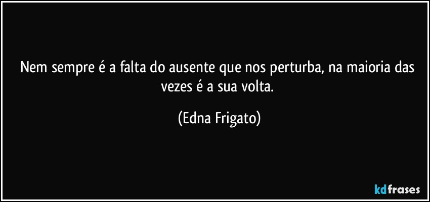 Nem sempre é a falta do ausente que nos perturba,  na maioria  das vezes é  a sua volta. (Edna Frigato)