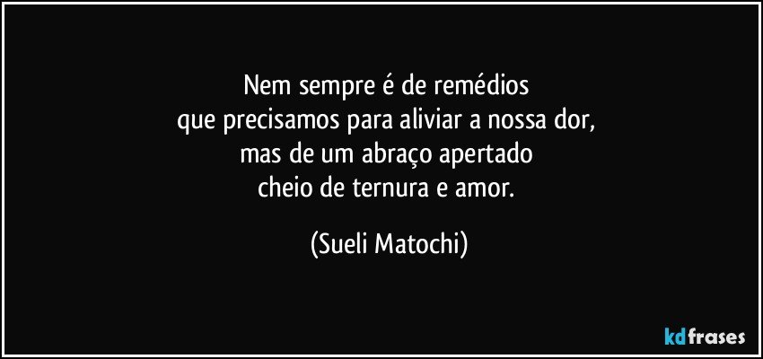 Nem sempre é de remédios 
que precisamos para aliviar a nossa dor, 
mas de um abraço apertado 
cheio de ternura e amor. (Sueli Matochi)