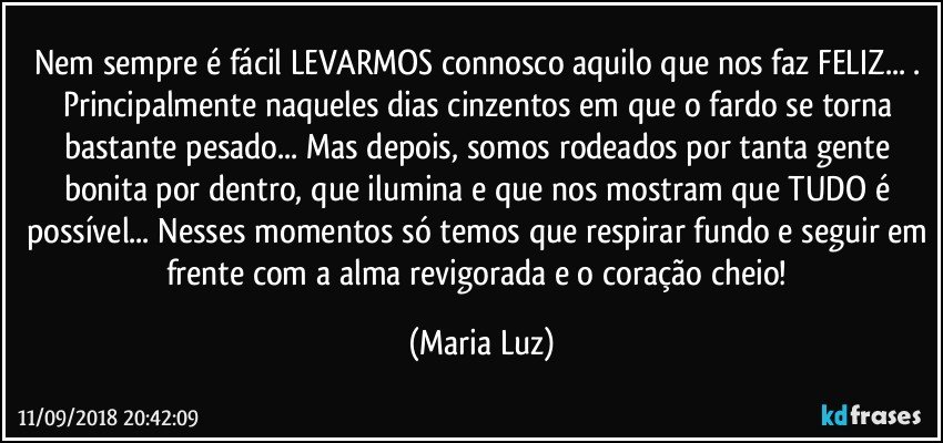 Nem sempre é fácil LEVARMOS connosco aquilo que nos faz FELIZ... . Principalmente naqueles dias cinzentos em que o fardo se torna bastante pesado... Mas depois, somos rodeados por tanta gente bonita por dentro, que ilumina e que nos mostram que TUDO é possível... Nesses momentos só temos que respirar fundo e seguir em frente com a alma revigorada e o coração cheio! (Maria Luz)