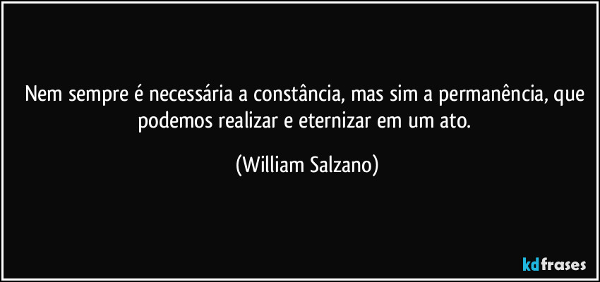Nem sempre é necessária a constância, mas sim a permanência, que podemos realizar e eternizar em um ato. (William Salzano)