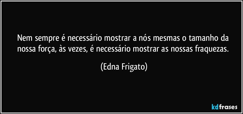 Nem sempre é necessário mostrar a nós mesmas o tamanho da nossa força, às vezes, é necessário mostrar as nossas fraquezas. (Edna Frigato)