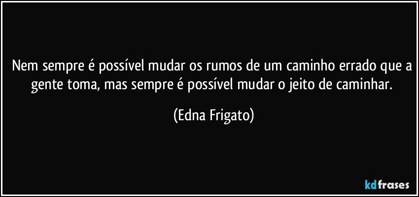 Nem sempre é possível mudar os rumos de um caminho errado que a gente toma, mas sempre é possível mudar o jeito de caminhar. (Edna Frigato)