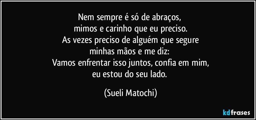 Nem sempre é só de abraços, 
mimos e carinho que eu preciso.
As vezes preciso de alguém que segure
minhas mãos e me diz: 
Vamos enfrentar isso juntos, confia em mim,
eu estou do seu lado. (Sueli Matochi)