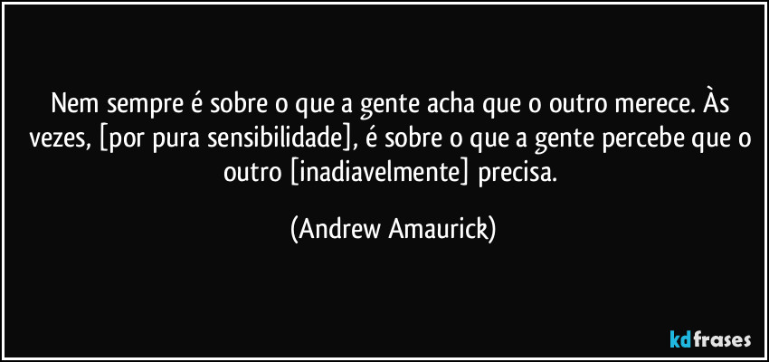 Nem sempre é sobre o que a gente acha que o outro merece. Às vezes, [por pura sensibilidade], é sobre o que a gente percebe que o outro [inadiavelmente] precisa. (Andrew Amaurick)