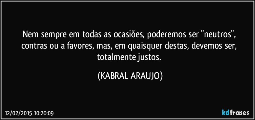 Nem sempre em todas as ocasiões,  poderemos ser "neutros", contras ou a favores, mas, em quaisquer destas, devemos ser, totalmente justos. (KABRAL ARAUJO)