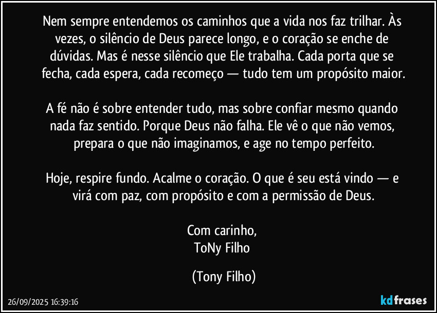 Nem sempre entendemos os caminhos que a vida nos faz trilhar. Às vezes, o silêncio de Deus parece longo, e o coração se enche de dúvidas. Mas é nesse silêncio que Ele trabalha. Cada porta que se fecha, cada espera, cada recomeço — tudo tem um propósito maior.
A fé não é sobre entender tudo, mas sobre confiar mesmo quando nada faz sentido. Porque Deus não falha. Ele vê o que não vemos, prepara o que não imaginamos, e age no tempo perfeito.
Hoje, respire fundo. Acalme o coração. O que é seu está vindo — e virá com paz, com propósito e com a permissão de Deus.
Com carinho,
ToNy Filho (Tony Filho)