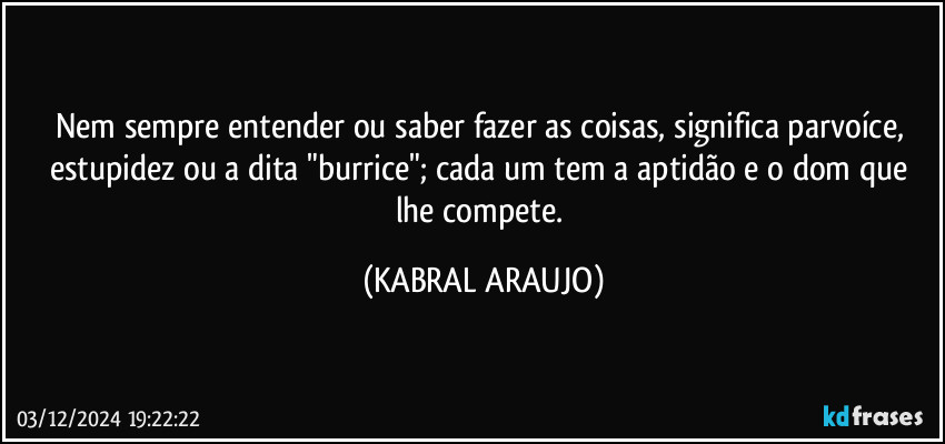 Nem sempre entender ou saber fazer as coisas, significa parvoíce, estupidez ou a dita "burrice"; cada um tem a aptidão e o dom que lhe compete. (KABRAL ARAUJO)