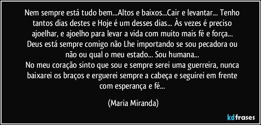 Nem sempre está tudo bem...Altos e baixos...Cair e levantar... Tenho tantos dias destes e Hoje é um desses dias... Às vezes é preciso ajoelhar, e ajoelho para levar a vida com muito mais fé e força... 
Deus está sempre comigo não Lhe importando se sou pecadora ou não ou qual o meu estado...  Sou humana... 
No meu coração sinto que sou e sempre serei uma guerreira, nunca baixarei os braços e erguerei sempre a cabeça e seguirei em frente com esperança e fé... (Maria Miranda)