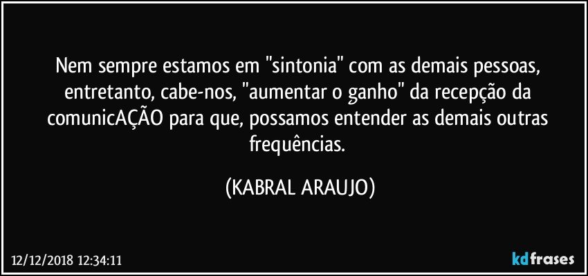 Nem sempre estamos em "sintonia" com as demais pessoas, entretanto, cabe-nos, "aumentar o ganho" da recepção da comunicAÇÃO para que, possamos entender as demais outras frequências. (KABRAL ARAUJO)