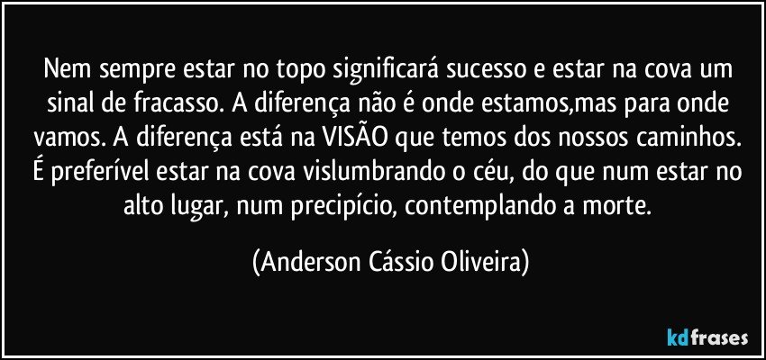 Nem sempre estar no topo significará sucesso e estar na cova um sinal de fracasso. A diferença não é onde estamos,mas para onde vamos. A diferença está na VISÃO que temos dos nossos caminhos. 
É preferível estar na cova vislumbrando o céu, do que num estar no alto lugar, num precipício, contemplando a morte. (Anderson Cássio Oliveira)