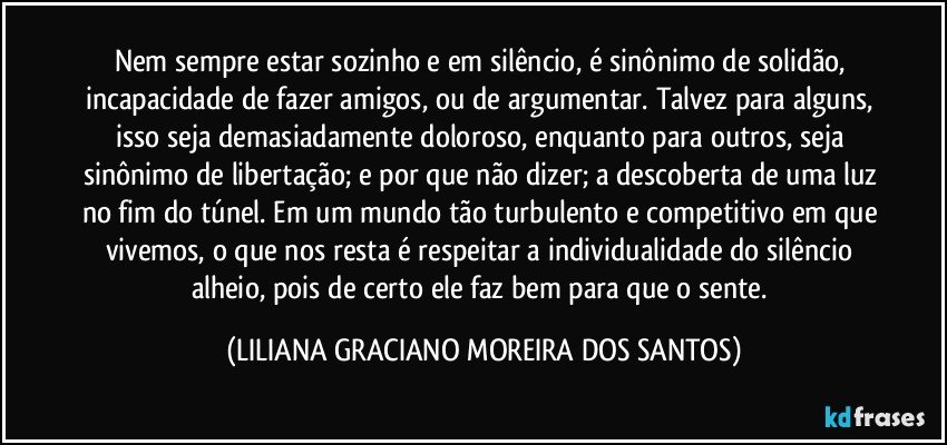 Nem sempre estar sozinho e em silêncio, é sinônimo de solidão, incapacidade de fazer amigos, ou de argumentar. Talvez para alguns, isso seja demasiadamente doloroso, enquanto para outros, seja sinônimo de libertação; e por que não dizer; a descoberta de uma luz no fim do túnel. Em um mundo tão turbulento e competitivo em que vivemos, o que nos resta é respeitar a individualidade do silêncio alheio, pois de certo ele faz bem para que o sente. (LILIANA GRACIANO MOREIRA DOS SANTOS)