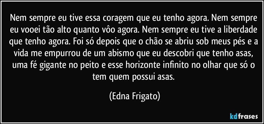 Nem sempre eu tive essa coragem que eu tenho agora. Nem sempre eu vooei tão alto quanto vôo agora. Nem sempre eu tive a liberdade que tenho agora. Foi só depois que o chão se abriu sob meus pés e a vida me empurrou de um abismo que eu descobri que tenho asas, uma fé gigante no peito e esse horizonte infinito no olhar que só o tem quem possui asas. (Edna Frigato)