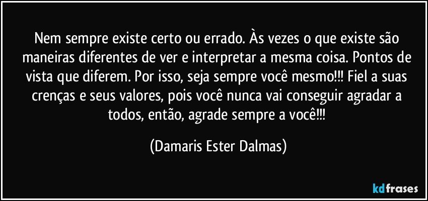 Nem sempre existe certo ou errado. Às vezes o que existe são maneiras diferentes de ver e interpretar a mesma coisa. Pontos de vista que diferem. Por isso, seja sempre você mesmo!!! Fiel a suas crenças e seus valores, pois você nunca vai conseguir agradar a todos, então, agrade sempre a você!!! (Damaris Ester Dalmas)