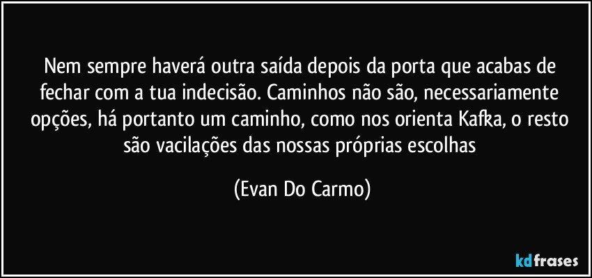 Nem sempre haverá outra saída depois da porta que acabas de fechar com a tua indecisão. Caminhos não são, necessariamente opções, há portanto um caminho, como nos orienta Kafka, o resto são vacilações das nossas próprias escolhas (Evan Do Carmo)