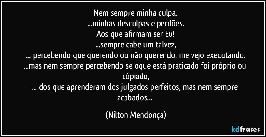 ⁠Nem sempre minha culpa, 
...minhas desculpas e perdões.
Aos que afirmam ser Eu!
...sempre cabe um talvez,
... percebendo que querendo ou não querendo, me vejo executando.
...mas nem sempre percebendo se oque está praticado foi próprio ou cópiado,
... dos que aprenderam dos julgados perfeitos, mas nem sempre acabados... (Nilton Mendonça)