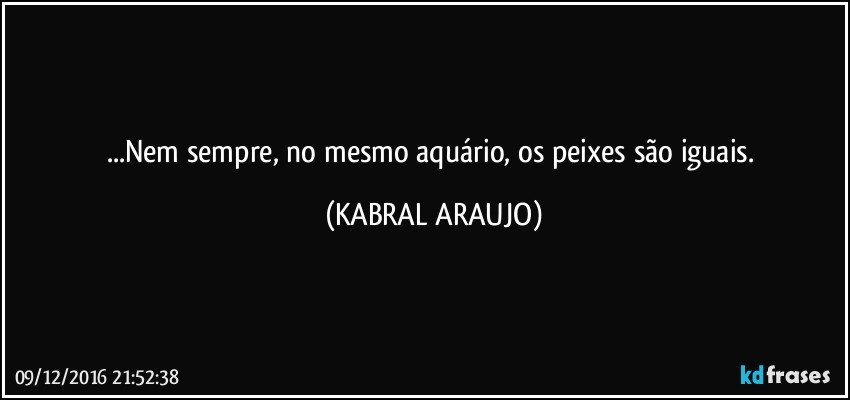 ...Nem sempre, no mesmo aquário, os peixes são iguais. (KABRAL ARAUJO)