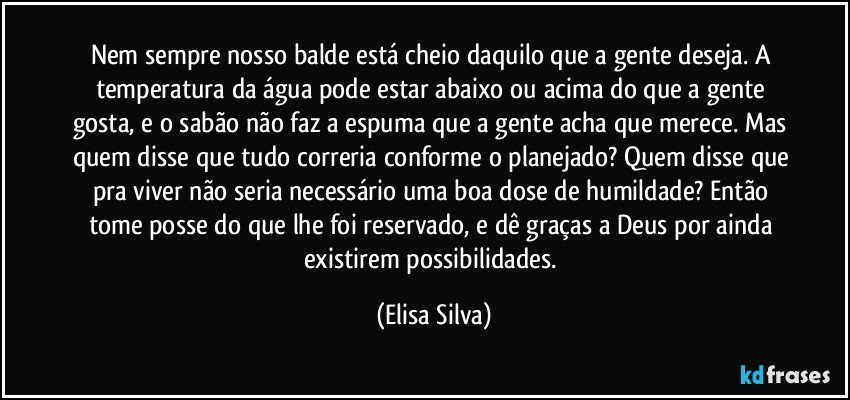 Nem sempre nosso balde está cheio daquilo que a gente deseja. A temperatura da água pode estar abaixo ou acima do que a gente gosta, e o sabão não faz a espuma que a gente acha que merece. Mas quem disse que tudo correria conforme o planejado? Quem disse que pra viver não seria necessário uma boa dose de humildade? Então tome posse do que lhe foi reservado, e dê graças a Deus por ainda existirem possibilidades. (Elisa Silva)