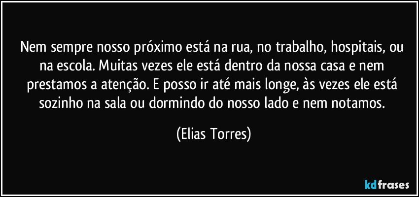 Nem sempre nosso próximo está na rua, no trabalho, hospitais, ou na escola. Muitas vezes ele está dentro da nossa casa e nem prestamos a atenção. E posso ir até mais longe, às vezes ele está sozinho na sala ou dormindo do nosso lado e nem notamos. (Elias Torres)