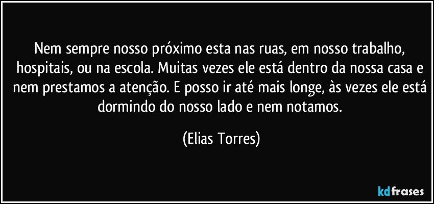 Nem sempre nosso próximo esta nas ruas, em nosso trabalho, hospitais, ou na escola. Muitas vezes ele está dentro da nossa casa e nem prestamos a atenção. E posso ir até mais longe, às vezes ele está dormindo do nosso lado e nem notamos. (Elias Torres)