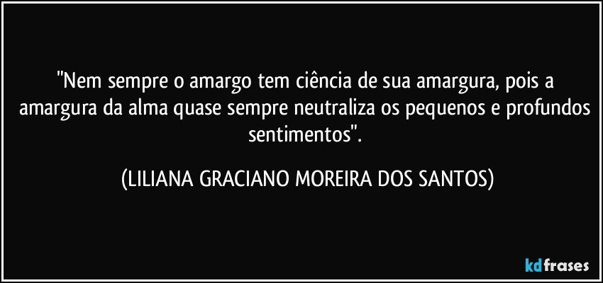 "Nem sempre o amargo tem ciência de sua amargura, pois a amargura da alma quase sempre neutraliza os pequenos e profundos sentimentos". (LILIANA GRACIANO MOREIRA DOS SANTOS)