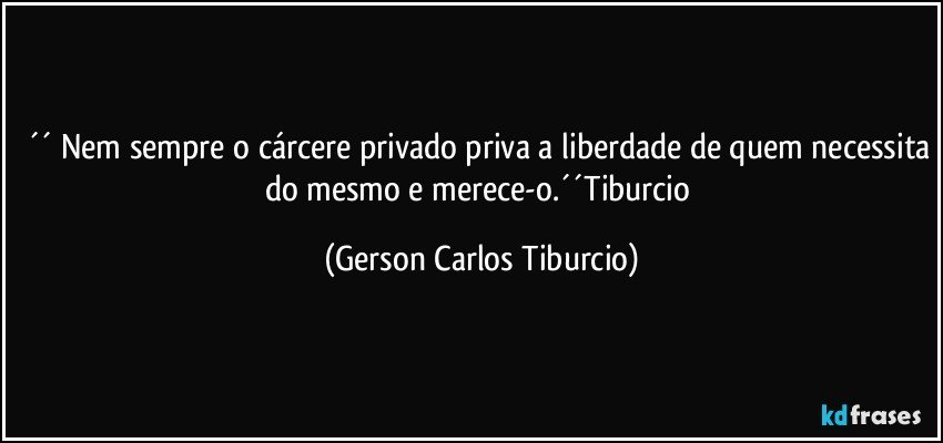 ´´ Nem sempre o cárcere privado priva a liberdade de quem necessita do mesmo e merece-o.´´Tiburcio (Gerson Carlos Tiburcio)