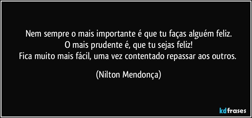 Nem sempre o mais importante é que tu faças alguém feliz.
O mais prudente é, que tu sejas feliz!
Fica muito mais fácil, uma vez contentado repassar aos outros. (Nilton Mendonça)